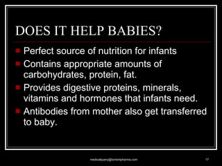 DOES IT HELP BABIES?  Perfect source of nutrition for infants  Contains appropriate amounts of carbohydrates, protein, fat.  Provides digestive proteins, minerals, vitamins and hormones that infants need. Antibodies from mother also get transferred to baby.  [email_address] 
