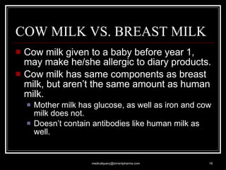 COW MILK VS. BREAST MILK Cow milk given to a baby before year 1, may make he/she allergic to diary products. Cow milk has same components as breast milk, but aren’t the same amount as human milk.  Mother milk has glucose, as well as iron and cow milk does not.  Doesn’t contain antibodies like human milk as well. [email_address] 