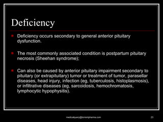 Deficiency Deficiency occurs secondary to general anterior pituitary dysfunction.  The most commonly associated condition is postpartum pituitary necrosis (Sheehan syndrome);  Can also be caused by anterior pituitary impairment secondary to pituitary (or extrapituitary) tumor or treatment of tumor, parasellar diseases, head injury, infection (eg, tuberculosis, histoplasmosis), or infiltrative diseases (eg, sarcoidosis, hemochromatosis, lymphocytic hypophysitis). [email_address] 