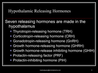 Hypothalamic Releasing Hormones Seven releasing hormones are made in the hypothalamus Thyrotropin-releasing hormone (TRH) Corticotropin-releasing hormone (CRH) Gonadotropin-releasing hormone (GnRH) Growth hormone-releasing hormone (GHRH) Growth hormone-release inhibiting hormone (GHIH) Prolactin-releasing factor (PRF) Prolactin-inhibiting hormone (PIH) [email_address] 