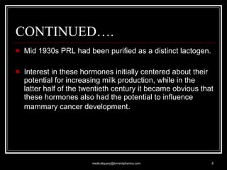 CONTINUED…. Mid 1930s PRL had been purified as a distinct lactogen. Interest in these hormones initially centered about their potential for increasing milk production, while in the latter half of the twentieth century it became obvious that these hormones also had the potential to influence mammary cancer development . [email_address] 