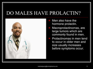 DO MALES HAVE PROLACTIN? Men also have the hormone prolactin. Macroprolactinomas, are large tumors which are commonly found in men.  Prolactinomas in men tend to occur in older men and size usually increases before symptoms occur. [email_address] 