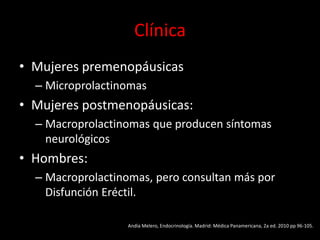 Clínica
• Mujeres premenopáusicas
– Microprolactinomas
• Mujeres postmenopáusicas:
– Macroprolactinomas que producen síntomas
neurológicos
• Hombres:
– Macroprolactinomas, pero consultan más por
Disfunción Eréctil.
Andía Melero, Endocrinología. Madrid: Médica Panamericana, 2a ed. 2010 pp 96-105.
 