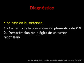 Diagnóstico
• Se basa en la Existencia:
1.- Aumento de la concentración plasmática de PRL
2.- Demostración radiológica de un tumor
hipofisario.
Molitch ME. 2001; Endocrinol Metab Clin North Am30:585-610.
 
