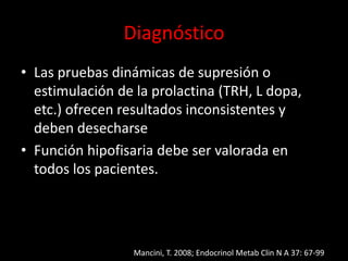 Diagnóstico
• Las pruebas dinámicas de supresión o
estimulación de la prolactina (TRH, L dopa,
etc.) ofrecen resultados inconsistentes y
deben desecharse
• Función hipofisaria debe ser valorada en
todos los pacientes.
Mancini, T. 2008; Endocrinol Metab Clin N A 37: 67-99
 