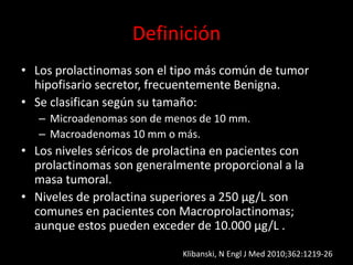 Definición
• Los prolactinomas son el tipo más común de tumor
hipofisario secretor, frecuentemente Benigna.
• Se clasifican según su tamaño:
– Microadenomas son de menos de 10 mm.
– Macroadenomas 10 mm o más.
• Los niveles séricos de prolactina en pacientes con
prolactinomas son generalmente proporcional a la
masa tumoral.
• Niveles de prolactina superiores a 250 μg/L son
comunes en pacientes con Macroprolactinomas;
aunque estos pueden exceder de 10.000 μg/L .
Klibanski, N Engl J Med 2010;362:1219-26
 