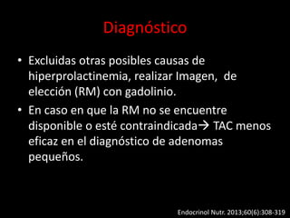 Diagnóstico
• Excluidas otras posibles causas de
hiperprolactinemia, realizar Imagen, de
elección (RM) con gadolinio.
• En caso en que la RM no se encuentre
disponible o esté contraindicada TAC menos
eficaz en el diagnóstico de adenomas
pequeños.
Endocrinol Nutr. 2013;60(6):308-319
 