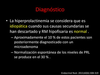 Diagnóstico
• La hiperprolactinemia se considera que es
idiopática cuando sus causas secundarias se
han descartado y RM hipofisaria es normal .
– Aproximadamente el 10 % de estos pacientes son
posteriormente diagnosticado con un
microadenoma
– Normalización espontánea de los niveles de PRL
se produce en el 30 % .
Endocrinol Nutr. 2013;60(6):308-319
 