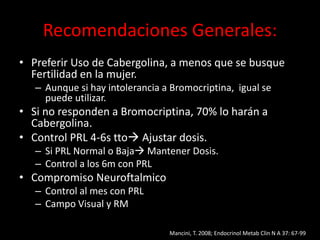 Recomendaciones Generales:
• Preferir Uso de Cabergolina, a menos que se busque
Fertilidad en la mujer.
– Aunque si hay intolerancia a Bromocriptina, igual se
puede utilizar.
• Si no responden a Bromocriptina, 70% lo harán a
Cabergolina.
• Control PRL 4-6s tto Ajustar dosis.
– Si PRL Normal o Baja Mantener Dosis.
– Control a los 6m con PRL
• Compromiso Neuroftalmico
– Control al mes con PRL
– Campo Visual y RM
Mancini, T. 2008; Endocrinol Metab Clin N A 37: 67-99
 