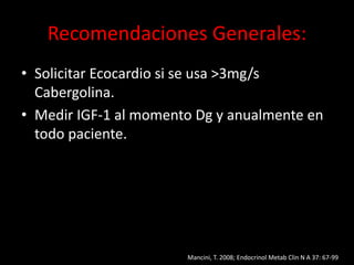Recomendaciones Generales:
• Solicitar Ecocardio si se usa >3mg/s
Cabergolina.
• Medir IGF-1 al momento Dg y anualmente en
todo paciente.
Mancini, T. 2008; Endocrinol Metab Clin N A 37: 67-99
 