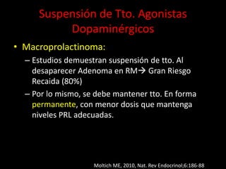 Suspensión de Tto. Agonistas
Dopaminérgicos
• Macroprolactinoma:
– Estudios demuestran suspensión de tto. Al
desaparecer Adenoma en RM Gran Riesgo
Recaida (80%)
– Por lo mismo, se debe mantener tto. En forma
permanente, con menor dosis que mantenga
niveles PRL adecuadas.
Moltich ME, 2010, Nat. Rev Endocrinol;6:186-88
 