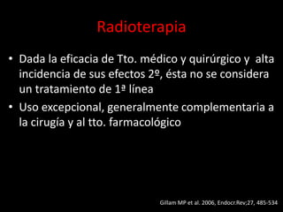 Radioterapia
• Dada la eficacia de Tto. médico y quirúrgico y alta
incidencia de sus efectos 2º, ésta no se considera
un tratamiento de 1ª línea
• Uso excepcional, generalmente complementaria a
la cirugía y al tto. farmacológico
Gillam MP et al. 2006, Endocr.Rev;27, 485-534
 