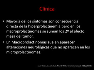 Clínica
• Mayoría de los síntomas son consecuencia
directa de la hiperprolactinemia pero en los
macroprolactinomas se suman los 2º al efecto
masa del tumor.
• En Macroprolactinomas suelen aparecer
alteraciones neurológicas que no aparecen en los
microprolactinomas.
Andía Melero, Endocrinología. Madrid: Médica Panamericana, 2a ed. 2010 pp 96-105.
 
