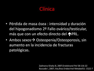 Clínica
• Pérdida de masa ósea : intensidad y duración
del hipogonadismo 2º Fallo ovárico/testicular,
más que con un efecto directo del PRL.
• Ambos sexos Osteopenia/Osteoporosis, sin
aumento en la incidencia de fracturas
patológicas.
Zadrozna-Sliwka B, 2007;Endokrynol Pol 58:116-22
Bussade I, 2007; Arq Bras Endocrinol Metabol51: 1522-7
 