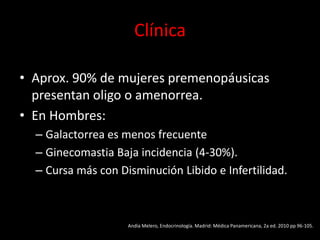 Clínica
• Aprox. 90% de mujeres premenopáusicas
presentan oligo o amenorrea.
• En Hombres:
– Galactorrea es menos frecuente
– Ginecomastia Baja incidencia (4-30%).
– Cursa más con Disminución Libido e Infertilidad.
Andía Melero, Endocrinología. Madrid: Médica Panamericana, 2a ed. 2010 pp 96-105.
 