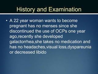 History and Examination
• A 22 year woman wants to become
pregnant has no menses since she
discontinued the use of OCPs one year
ago,recently she developed
galactorrhea,she takes no medication and
has no headaches,visual loss,dyspareunia
or decreased libido
 