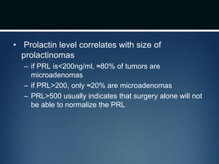 • Prolactin level correlates with size of
prolactinomas
– if PRL is<200ng/ml, ≈80% of tumors are
microadenomas
– if PRL>200, only ≈20% are microadenomas
– PRL>500 usually indicates that surgery alone will not
be able to normalize the PRL
 