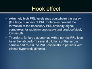 Hook effect
• extremely high PRL levels may overwhelm the assay
(the large numbers of PRL molecules prevent the
formation of the necessary PRL-antibody-signal
complexes for radioimmunoassay) and producefalsely
low results.
• Therefore, for large adenomas with a normal PRL level,
have the lab perform several dilutions of the serum
sample and re-run the PRL, especially in patients with
clinical hyperprolactinemia
 