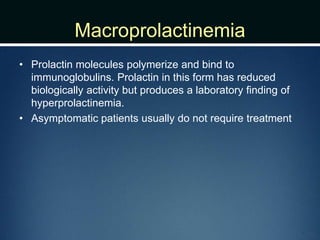 Macroprolactinemia
• Prolactin molecules polymerize and bind to
immunoglobulins. Prolactin in this form has reduced
biologically activity but produces a laboratory finding of
hyperprolactinemia.
• Asymptomatic patients usually do not require treatment
 