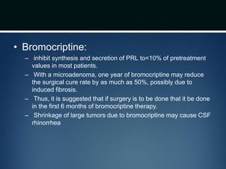 • Bromocriptine:
– inhibit synthesis and secretion of PRL to<10% of pretreatment
values in most patients.
– With a microadenoma, one year of bromocriptine may reduce
the surgical cure rate by as much as 50%, possibly due to
induced fibrosis.
– Thus, it is suggested that if surgery is to be done that it be done
in the first 6 months of bromocriptine therapy.
– Shrinkage of large tumors due to bromocriptine may cause CSF
rhinorrhea
 
