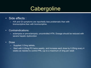 Cabergoline
• Side effects :
– H/A and GI symptoms are reportedly less problematic than with
bromocriptine.than with bromocriptine.
• Contraindications:
– eclampsia or pre-eclampsia, uncontrolled HTN. Dosage should be reduced with
severe hepatic dysfunction
• Dose
– Supplied: 0.5mg tablets.
– Start with 0.25mg PO twice weekly, and increase each dose by 0.25mg every 4
weeks as needed to control PRL (up to a maximum of 3mg per week
 