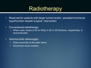 Radiotherapy
• Reserved for patients with larger tumors and/or persistent hormonal
hyperfunction despite surgical intervention
• Conventional radiotherapy
• When used, doses of 40 or 45Gy in 20 or 25 fractions, respectively, is
recommended.
• Gamma knife radiosurgery
• Close proximity to the optic nerve
• Cavernous sinus invasion
 