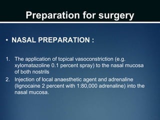 Preparation for surgery
• NASAL PREPARATION :
1. The application of topical vasoconstriction (e.g.
xylomatazoline 0.1 percent spray) to the nasal mucosa
of both nostrils
2. Injection of local anaesthetic agent and adrenaline
(lignocaine 2 percent with 1:80,000 adrenaline) into the
nasal mucosa.
 