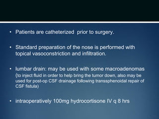 • Patients are catheterized prior to surgery.
• Standard preparation of the nose is performed with
topical vasoconstriction and infiltration.
• lumbar drain: may be used with some macroadenomas
(to inject fluid in order to help bring the tumor down, also may be
used for post-op CSF drainage following transsphenoidal repair of
CSF fistula)
• intraoperatively 100mg hydrocortisone IV q 8 hrs
 