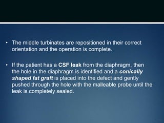 • The middle turbinates are repositioned in their correct
orientation and the operation is complete.
• If the patient has a CSF leak from the diaphragm, then
the hole in the diaphragm is identified and a conically
shaped fat graft is placed into the defect and gently
pushed through the hole with the malleable probe until the
leak is completely sealed.
 