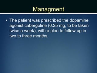 Managment
• The patient was prescribed the dopamine
agonist cabergoline (0.25 mg, to be taken
twice a week), with a plan to follow up in
two to three months
 