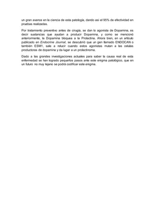 un gran avance en la ciencia de esta patología, dando asi el 95% de efectividad en
pruebas realizadas.
Por tratamiento preventivo antes de cirugía, se dan lo agonista de Dopamina, es
decir sustancias que ayudan a producir Dopamina, y como se mencionó
anteriormente, la Dopamina bloquea a la Prolactina. Ahora bien, en un artículo
publicado en Endocrine Journal, se descubrió que un gen llamado ENDOCAN o
también ESM1, sale a relucir cuando estos agonistas mutan a las celulas
productoras de dopamina y da lugar a un prolactinoma.
Dado a las grandes investigaciones actuales para saber la causa real de esta
enfermedad se han logrado pequeños pasos ante este enigma patológico, que en
un futuro no muy lejano se podrá codificar este enigma.
 