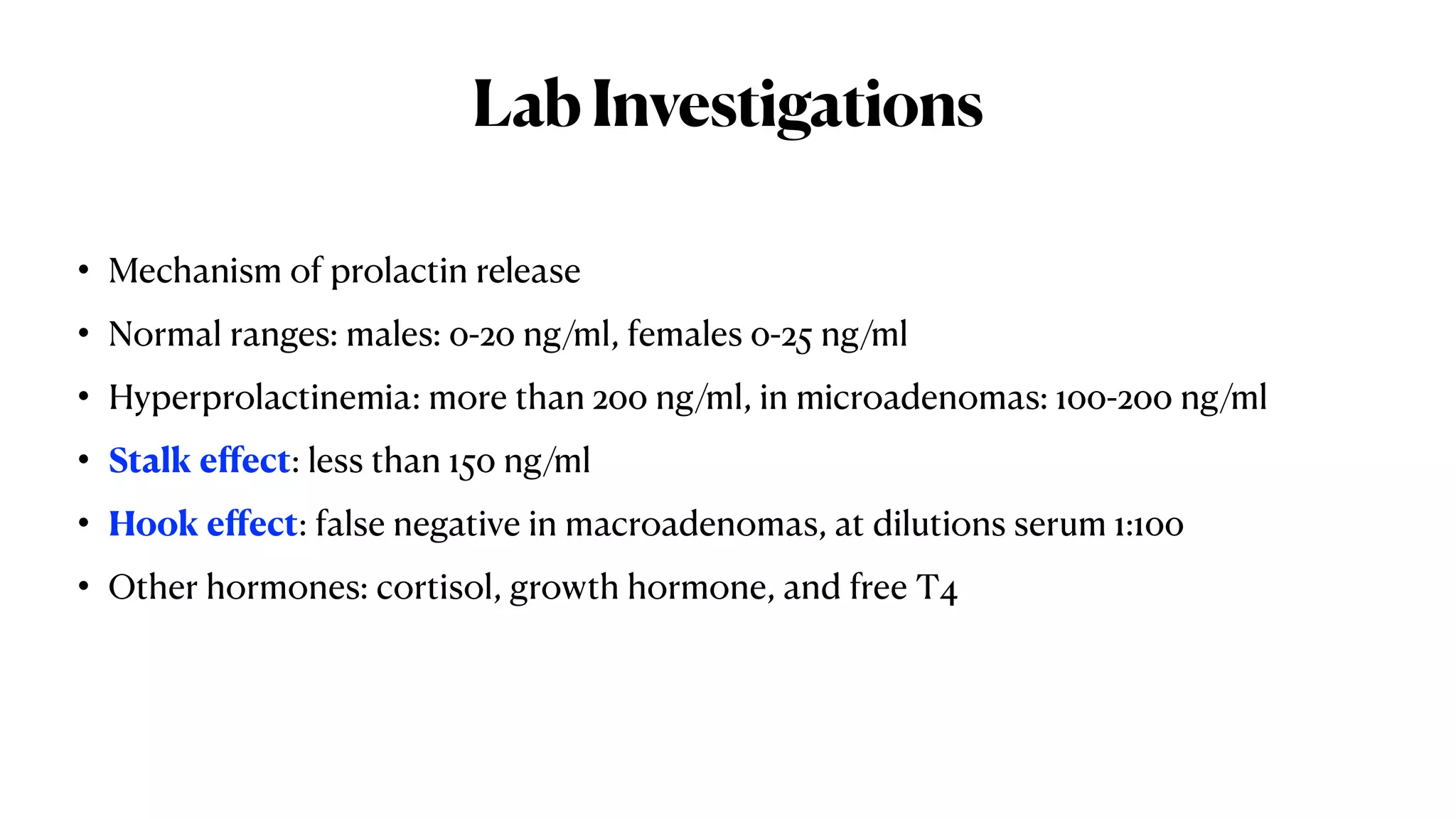 LabInvestigations
• Mechanism of prolactin release
• Normal ranges: males: 0-20 ng/ml, females 0-25 ng/ml
• Hyperprolactinemia: more than 200 ng/ml, in microadenomas: 100-200 ng/ml
• Stalk eﬀect: less than 150 ng/ml
• Hook eﬀect: false negative in macroadenomas, at dilutions serum 1:100
• Other hormones: cortisol, growth hormone, and free T4
 
