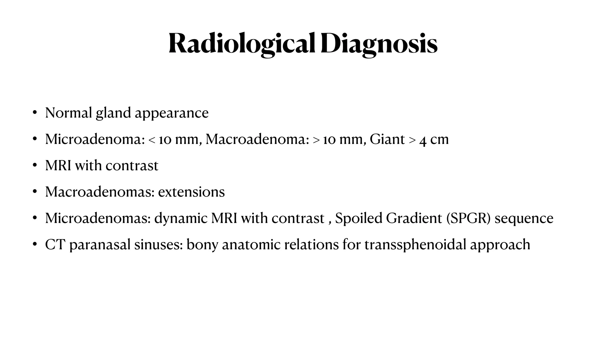 RadiologicalDiagnosis
• Normal gland appearance
• Microadenoma: < 10 mm, Macroadenoma: > 10 mm, Giant > 4 cm
• MRI with contrast
• Macroadenomas: extensions
• Microadenomas: dynamic MRI with contrast , Spoiled Gradient (SPGR) sequence
• CT paranasal sinuses: bony anatomic relations for transsphenoidal approach
 