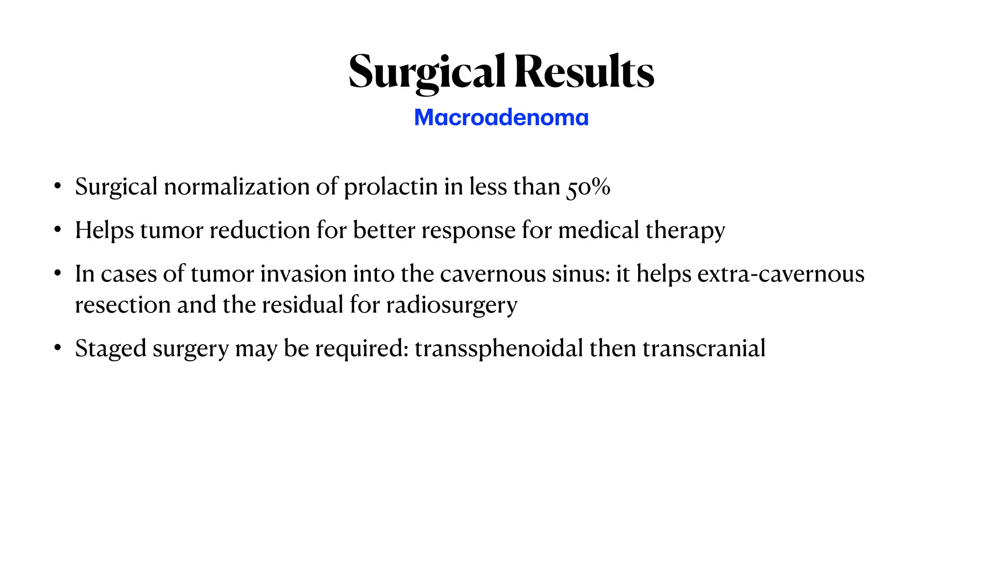 SurgicalResults
• Surgical normalization of prolactin in less than 50%
• Helps tumor reduction for better response for medical therapy
• In cases of tumor invasion into the cavernous sinus: it helps extra-cavernous
resection and the residual for radiosurgery
• Staged surgery may be required: transsphenoidal then transcranial
Macroadenoma
 