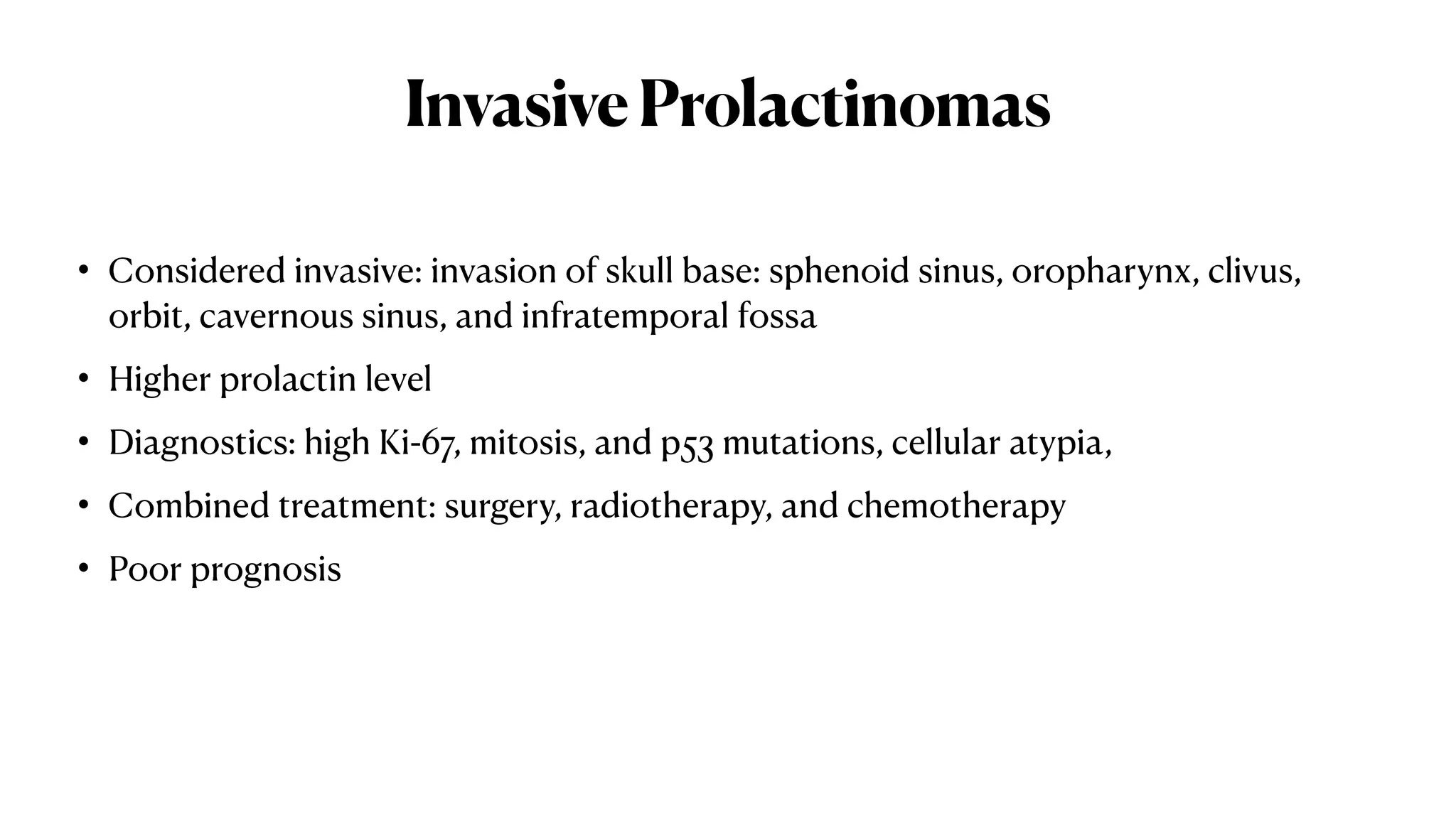 InvasiveProlactinomas
• Considered invasive: invasion of skull base: sphenoid sinus, oropharynx, clivus,
orbit, cavernous sinus, and infratemporal fossa
• Higher prolactin level
• Diagnostics: high Ki-67, mitosis, and p53 mutations, cellular atypia,
• Combined treatment: surgery, radiotherapy, and chemotherapy
• Poor prognosis
 