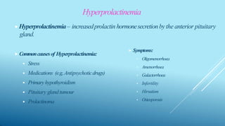 Hyperprolactinemia
⯈Hyperprolactinemia– increasedprolactin hormonesecretionbythe anterior pituitary
gland.
⯈ Commoncausesof Hyperprolactinemia:
 Stress
 Medications (e.g,Antipsychoticdrugs)
 Primaryhypothyroidism
 Pituitary glandtumour
 Prolactinoma
⯈ Symptoms:
• Oligomenorrhoea
• Amenorrhoea
• Galactorrhoea
• Infertility
• Hirsutism
• Osteoporosis
 