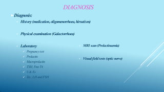 DIAGNOSIS
⯈Diagnosis:
• History(medication,oligomenorrhoea,hirsutism)
• Physical examination(Galactorrhoea)
• Laboratory
 Pregnancytest
 Prolactin
 Macroprolactin
 TSH, FreeT4
 U& Es
 Tes, LH andFSH
• MRI scan(Prolactinaemia)
• Visualfieldtests (optic nerve)
 
