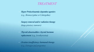 • HyperProlactinaemia:dopamineagonists
(e.g., Bromocryptine orCabergoline)
• Surgeryremovaland/or radiationtherapy
(largepituitary tumours)
• Thyroidabnormalities:thyroid hormone
replacement (e.g., levothyroxine)
• Ovarianinsufficiency:hormonaltherapy
(e.g., Estrogen andprogestins)
TREATMENT
 