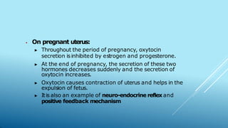 ⦁ On pregnant uterus:
▶ Throughout the period of pregnancy, oxytocin
secretion isinhibited by estrogen and progesterone.
▶ At the end of pregnancy, the secretion of these two
hormones decreases suddenly and the secretion of
oxytocin increases.
▶ Oxytocin causes contraction of uterus and helps in the
expulsion of fetus.
▶ Itis also an example of neuro-endocrine reflex and
positive feedback mechanism
 