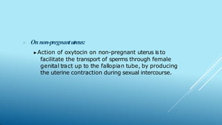 ▶ Onnon-pregnantutreus:
▶Action of oxytocin on non-pregnant uterus is to
facilitate the transport of sperms through female
genital tract up to the fallopian tube, by producing
the uterine contraction during sexual intercourse.
 