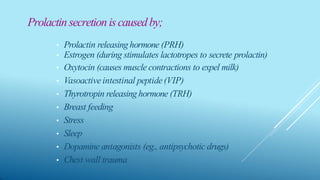 Prolactinsecretioniscausedby;
• Prolactin releasinghormone (PRH)
• Estrogen (during stimulates lactotropes to secrete prolactin)
• Oxytocin (causes muscle contractions to expel milk)
• Vasoactiveintestinal peptide(VIP)
• Thyrotropin releasinghormone (TRH)
• Breast feeding
• Stress
• Sleep
• Dopamine antagonists (eg., antipsychotic drugs)
• Chest wall trauma
 