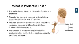 What is Prolactin Test?
● The prolactin test measures the levels of prolactin in
the blood.
● Prolactin is a hormone produced by the pituitary
gland, situated at the base of the brain.
● Prolactin is normally produced in small amounts in
males and non-pregnant females and in large
amounts during pregnancy.
● The function of prolactin is to stimulate milk
production after childbirth. It is also known as milk-
producing hormone.
 