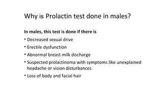 Why is Prolactin test done in males?
In males, this test is done if there is
• Decreased sexual drive
• Erectile dysfunction
• Abnormal breast milk discharge
• Suspected prolactinoma with symptoms like unexplained
headache or vision disturbances
• Loss of body and facial hair
 