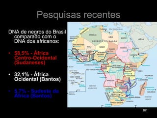 Pesquisas recentes DNA de negros do Brasil comparado com o DNA dos africanos: 58,5% - África Centro-Ocidental (Sudaneses) 32,1% - África Ocidental (Bantos) 5,7% - Sudeste da África (Bantos) 
