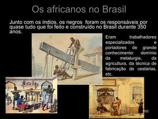 Os africanos no Brasil Junto com os índios, os negros  foram os responsáveis por quase tudo que foi feito e construído no Brasil durante 350 anos. Eram trabalhadores especializados e portadores de grande conhecimento: domínio da metalurgia, da agricultura, da técnica de fabricação de cestarias, etc. 