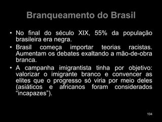 Branqueamento do Brasil No final do século XIX, 55% da população brasileira era negra.  Brasil começa importar teorias racistas. Aumentam os debates exaltando a mão-de-obra branca. A campanha imigrantista tinha por objetivo: valorizar o imigrante branco e convencer as elites que o progresso só viria por meio deles (asiáticos e africanos foram considerados “incapazes”). 