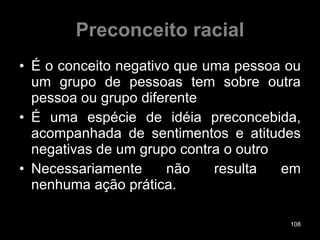 Preconceito racial É o conceito negativo que uma pessoa ou um grupo de pessoas tem sobre outra pessoa ou grupo diferente É uma espécie de idéia preconcebida, acompanhada de sentimentos e atitudes negativas de um grupo contra o outro Necessariamente não resulta em nenhuma ação prática. 