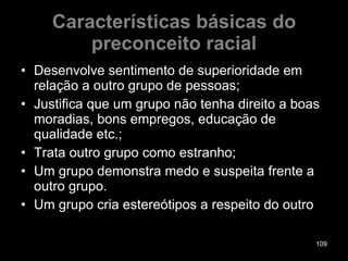 Características básicas do preconceito racial Desenvolve sentimento de superioridade em relação a outro grupo de pessoas; Justifica que um grupo não tenha direito a boas moradias, bons empregos, educação de qualidade etc.; Trata outro grupo como estranho; Um grupo demonstra medo e suspeita frente a outro grupo. Um grupo cria estereótipos a respeito do outro 