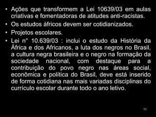 Ações que transformem a Lei 10639/03 em aulas criativas e fomentadoras de atitudes anti-racistas.  Os estudos áfricos devem ser cotidianizados. Projetos escolares.  Lei n° 10.639/03 : inclui o estudo da História da África e dos Africanos, a luta dos negros no Brasil, a cultura negra brasileira e o negro na formação da sociedade nacional, com destaque para a contribuição do povo negro nas áreas social, econômica e política do Brasil, deve está inserido de forma cotidiana nas mais variadas disciplinas do currículo escolar durante todo o ano letivo.  