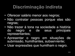 Discriminação indireta Oferecer salário menor aos negros; Não contratar pessoas porque elas são negras; Não trazer à tona na sociedade a história do negro e de seus principais representantes; Apresentar o negro em situações de submissão, humilhantes, subserviente; Usar expressões que humilham o negro. 